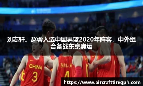 刘志轩、赵睿入选中国男篮2020年阵容，中外组合备战东京奥运