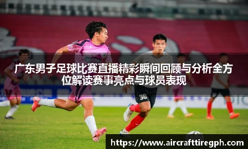 广东男子足球比赛直播精彩瞬间回顾与分析全方位解读赛事亮点与球员表现